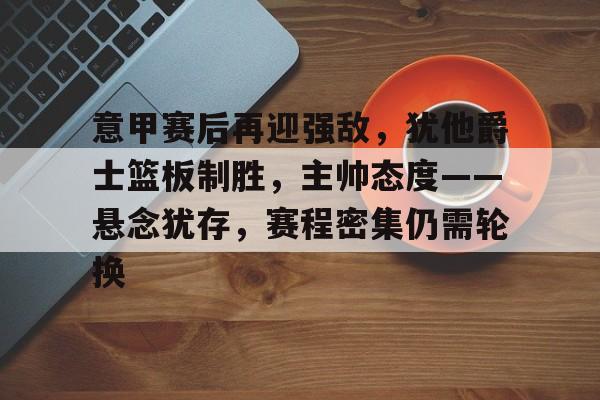 爱游戏-意甲赛后再迎强敌，犹他爵士篮板制胜，主帅态度——悬念犹存，赛程密集仍需轮换的简单介绍