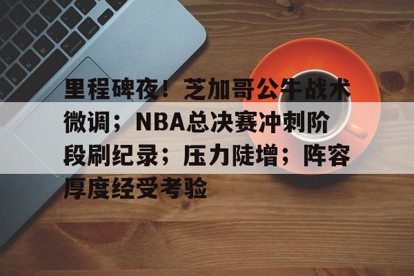 里程碑夜！芝加哥公牛战术微调；NBA总决赛冲刺阶段刷纪录；压力陡增；阵容厚度经受考验的简单介绍